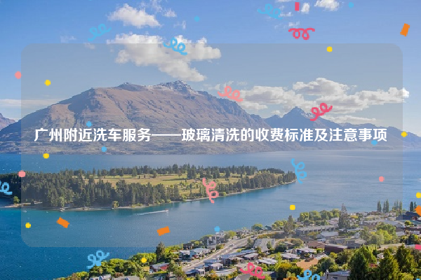 广州附近洗车服务——玻璃清洗的收费标准及注意事项