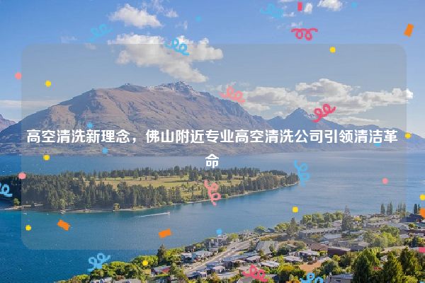 高空清洗新理念，佛山附近专业高空清洗公司引领清洁革命
