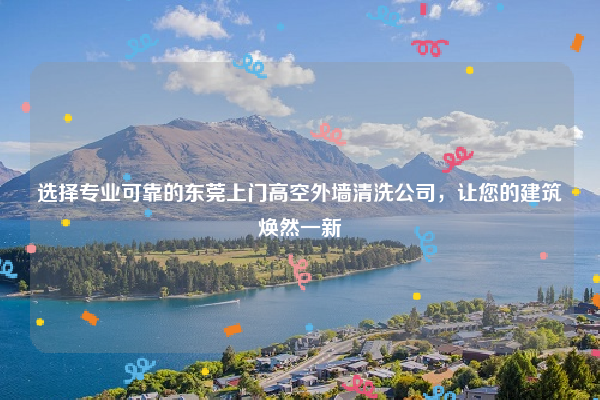 选择专业可靠的东莞上门高空外墙清洗公司，让您的建筑焕然一新