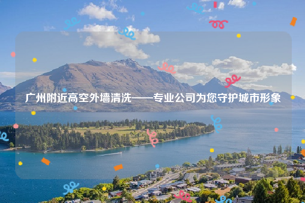 广州附近高空外墙清洗——专业公司为您守护城市形象