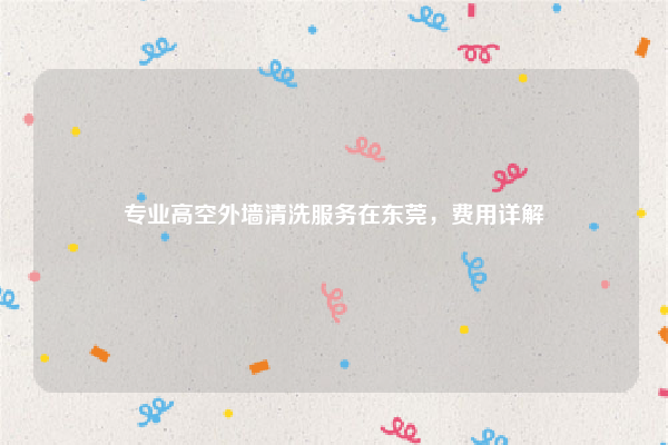 专业高空外墙清洗服务在东莞，费用详解