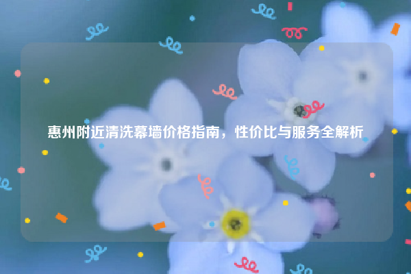 惠州附近清洗幕墙价格指南，性价比与服务全解析