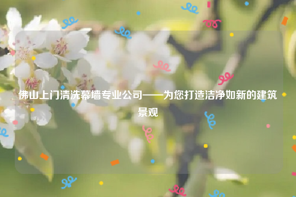 佛山上门清洗幕墙专业公司——为您打造洁净如新的建筑景观