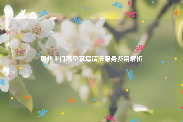 惠州上门高空幕墙清洗服务费用解析