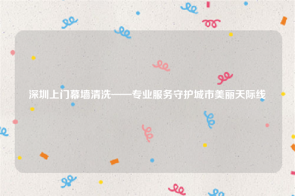 深圳上门幕墙清洗——专业服务守护城市美丽天际线
